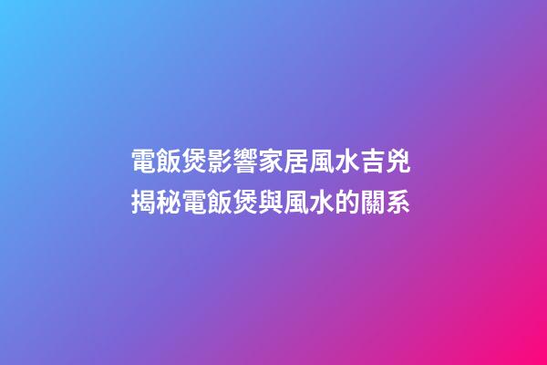 電飯煲影響家居風水吉兇 揭秘電飯煲與風水的關系